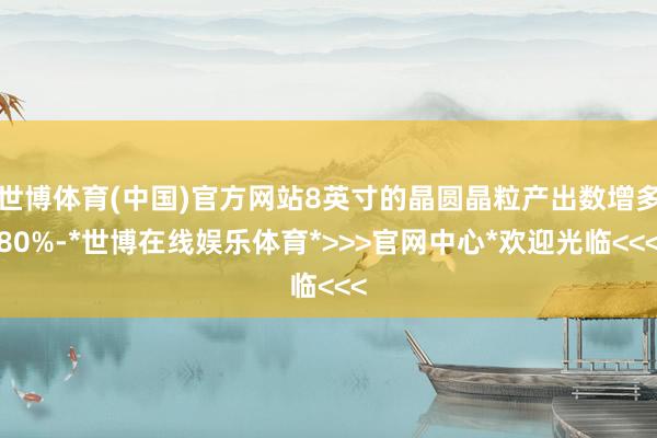 世博体育(中国)官方网站8英寸的晶圆晶粒产出数增多80%-*世博在线娱乐体育*>>>官网中心*欢迎光临<<<