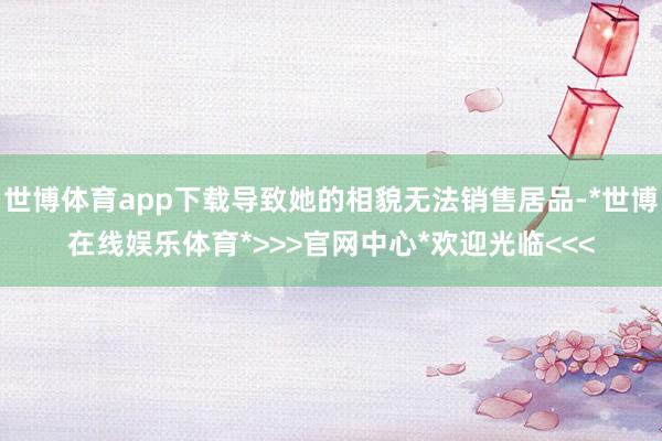 世博体育app下载导致她的相貌无法销售居品-*世博在线娱乐体育*>>>官网中心*欢迎光临<<<