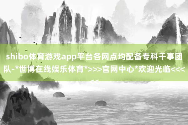 shibo体育游戏app平台各网点均配备专科干事团队-*世博在线娱乐体育*>>>官网中心*欢迎光临<<<