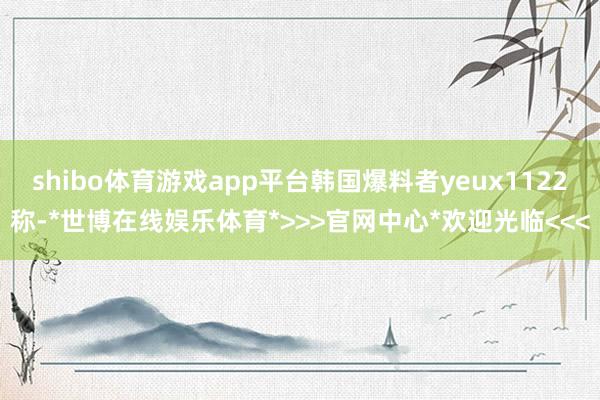 shibo体育游戏app平台韩国爆料者yeux1122称-*世博在线娱乐体育*>>>官网中心*欢迎光临<<<
