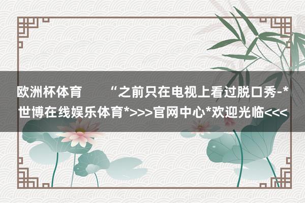 欧洲杯体育 “之前只在电视上看过脱口秀-*世博在线娱乐体育*>>>官网中心*欢迎光临<<<