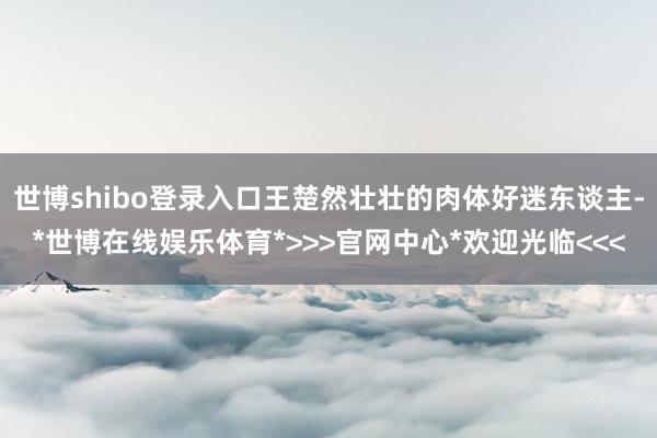 世博shibo登录入口王楚然壮壮的肉体好迷东谈主-*世博在线娱乐体育*>>>官网中心*欢迎光临<<<