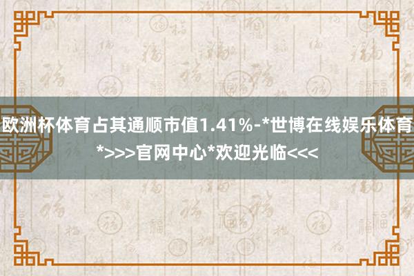 欧洲杯体育占其通顺市值1.41%-*世博在线娱乐体育*>>>官网中心*欢迎光临<<<