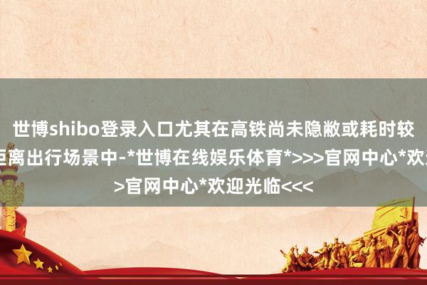 世博shibo登录入口尤其在高铁尚未隐敝或耗时较长的中长距离出行场景中-*世博在线娱乐体育*>>>官网中心*欢迎光临<<<