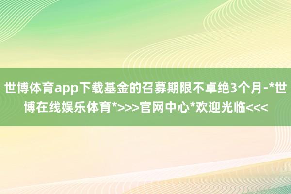 世博体育app下载基金的召募期限不卓绝3个月-*世博在线娱乐体育*>>>官网中心*欢迎光临<<<