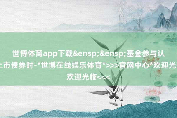 世博体育app下载&ensp;&ensp;基金参与认购未上市债券时-*世博在线娱乐体育*>>>官网中心*欢迎光临<<<