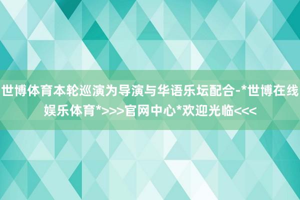 世博体育本轮巡演为导演与华语乐坛配合-*世博在线娱乐体育*>>>官网中心*欢迎光临<<<
