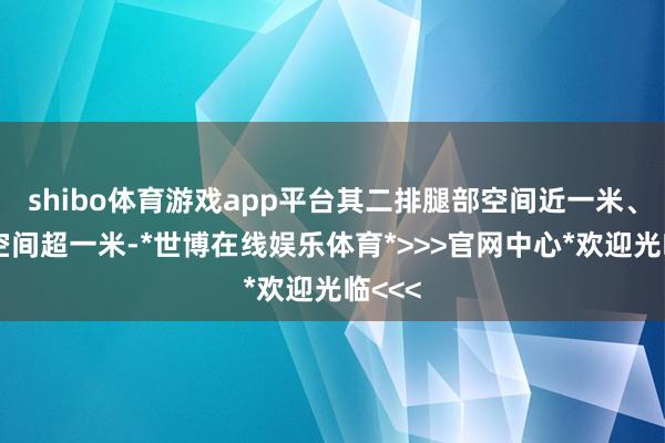 shibo体育游戏app平台其二排腿部空间近一米、头部空间超一米-*世博在线娱乐体育*>>>官网中心*欢迎光临<<<