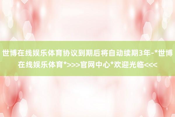 世博在线娱乐体育协议到期后将自动续期3年-*世博在线娱乐体育*>>>官网中心*欢迎光临<<<