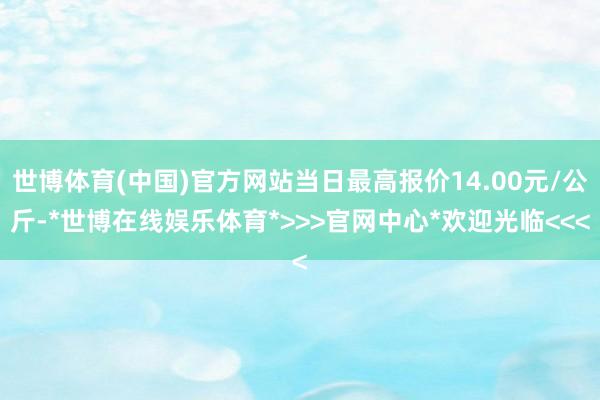 世博体育(中国)官方网站当日最高报价14.00元/公斤-*世博在线娱乐体育*>>>官网中心*欢迎光临<<<