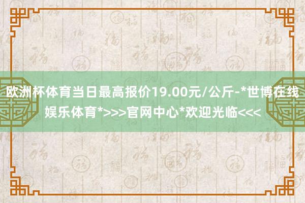 欧洲杯体育当日最高报价19.00元/公斤-*世博在线娱乐体育*>>>官网中心*欢迎光临<<<