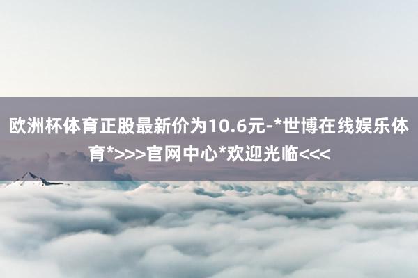 欧洲杯体育正股最新价为10.6元-*世博在线娱乐体育*>>>官网中心*欢迎光临<<<