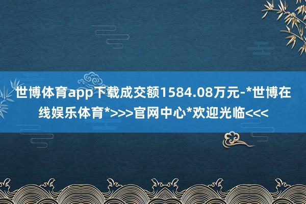 世博体育app下载成交额1584.08万元-*世博在线娱乐体育*>>>官网中心*欢迎光临<<<