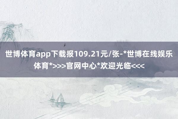 世博体育app下载报109.21元/张-*世博在线娱乐体育*>>>官网中心*欢迎光临<<<