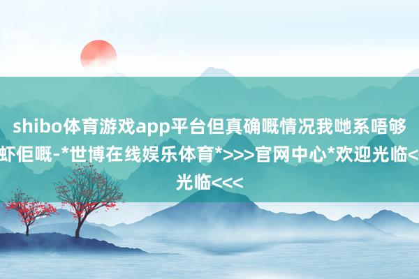 shibo体育游戏app平台但真确嘅情况我哋系唔够胆虾佢嘅-*世博在线娱乐体育*>>>官网中心*欢迎光临<<<