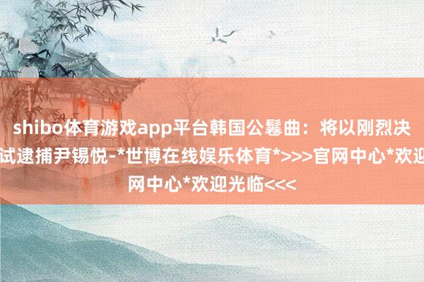 shibo体育游戏app平台韩国公鬈曲：将以刚烈决心再次尝试逮捕尹锡悦-*世博在线娱乐体育*>>>官网中心*欢迎光临<<<