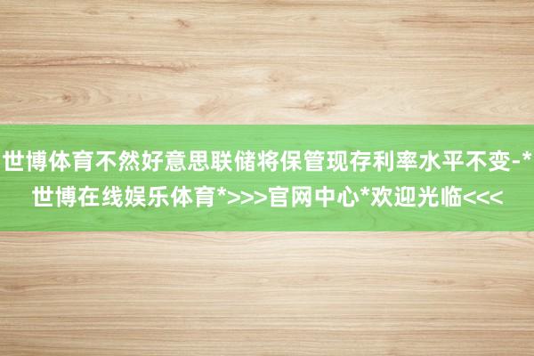 世博体育不然好意思联储将保管现存利率水平不变-*世博在线娱乐体育*>>>官网中心*欢迎光临<<<