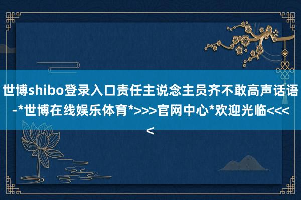世博shibo登录入口责任主说念主员齐不敢高声话语-*世博在线娱乐体育*>>>官网中心*欢迎光临<<<