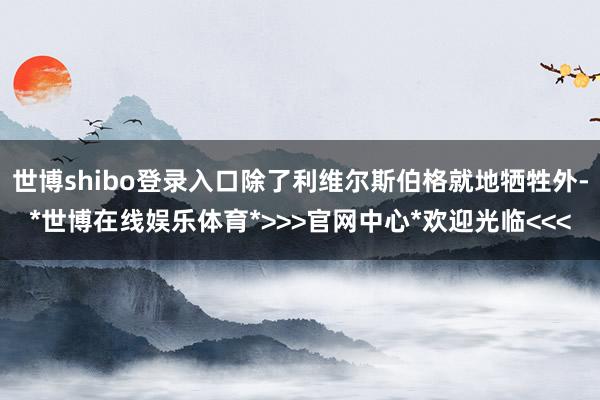 世博shibo登录入口除了利维尔斯伯格就地牺牲外-*世博在线娱乐体育*>>>官网中心*欢迎光临<<<
