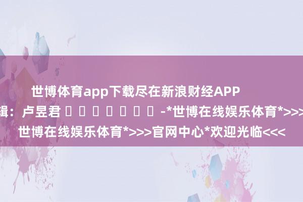 世博体育app下载尽在新浪财经APP            						包袱剪辑：卢昱君 							-*世博在线娱乐体育*>>>官网中心*欢迎光临<<<