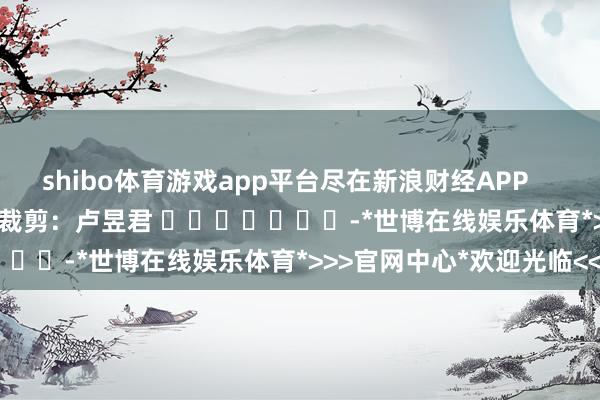 shibo体育游戏app平台尽在新浪财经APP            						株连裁剪：卢昱君 							-*世博在线娱乐体育*>>>官网中心*欢迎光临<<<