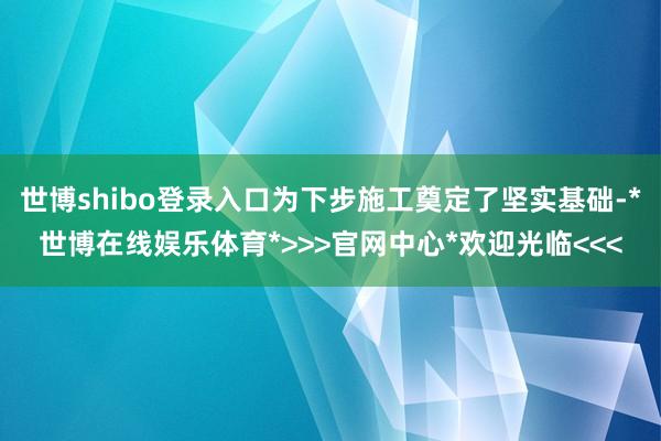 世博shibo登录入口为下步施工奠定了坚实基础-*世博在线娱乐体育*>>>官网中心*欢迎光临<<<