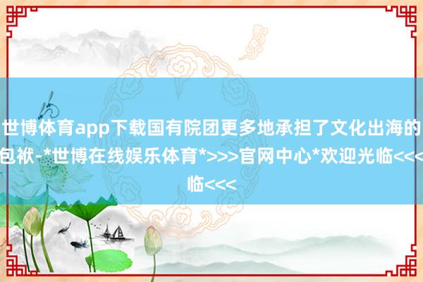 世博体育app下载国有院团更多地承担了文化出海的包袱-*世博在线娱乐体育*>>>官网中心*欢迎光临<<<