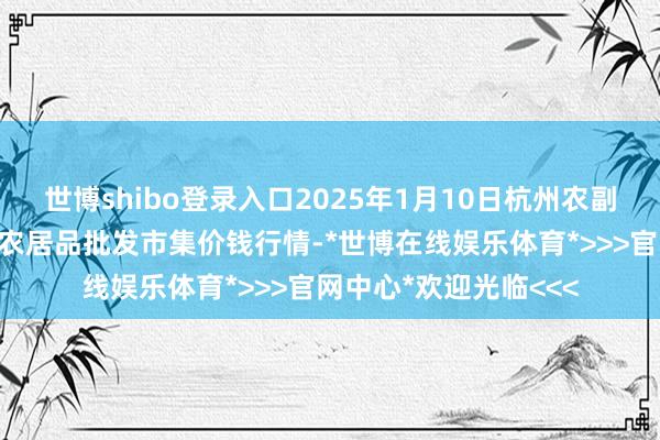 世博shibo登录入口2025年1月10日杭州农副居品物流中心南庄兜农居品批发市集价钱行情-*世博在线娱乐体育*>>>官网中心*欢迎光临<<<