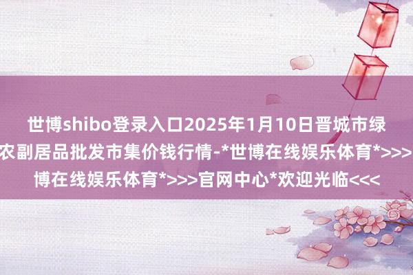 世博shibo登录入口2025年1月10日晋城市绿盛农工商实业有限公司农副居品批发市集价钱行情-*世博在线娱乐体育*>>>官网中心*欢迎光临<<<
