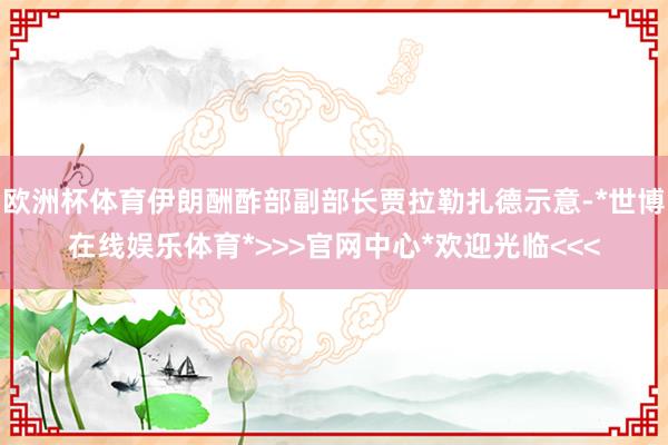 欧洲杯体育伊朗酬酢部副部长贾拉勒扎德示意-*世博在线娱乐体育*>>>官网中心*欢迎光临<<<