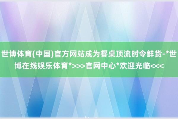 世博体育(中国)官方网站成为餐桌顶流时令鲜货-*世博在线娱乐体育*>>>官网中心*欢迎光临<<<