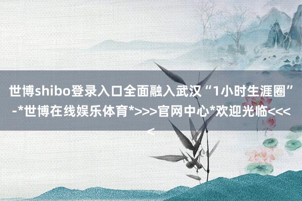 世博shibo登录入口全面融入武汉“1小时生涯圈”-*世博在线娱乐体育*>>>官网中心*欢迎光临<<<