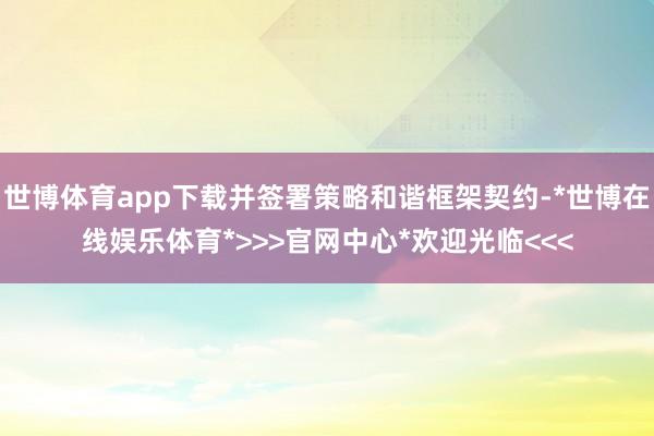 世博体育app下载并签署策略和谐框架契约-*世博在线娱乐体育*>>>官网中心*欢迎光临<<<