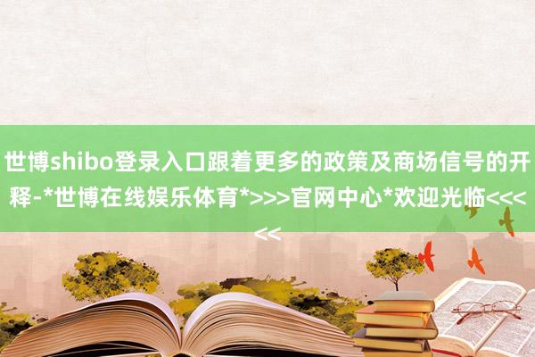 世博shibo登录入口跟着更多的政策及商场信号的开释-*世博在线娱乐体育*>>>官网中心*欢迎光临<<<