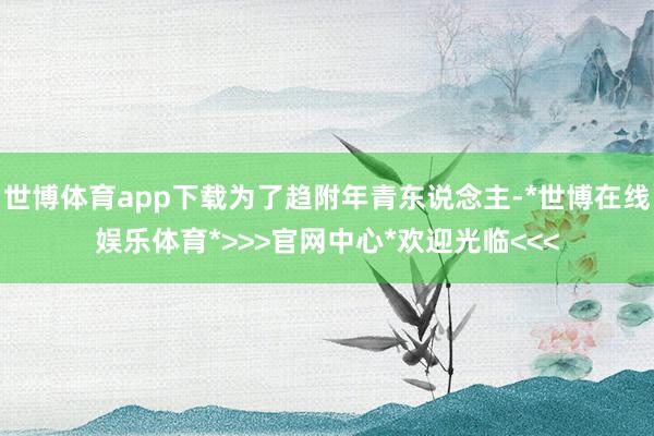 世博体育app下载为了趋附年青东说念主-*世博在线娱乐体育*>>>官网中心*欢迎光临<<<