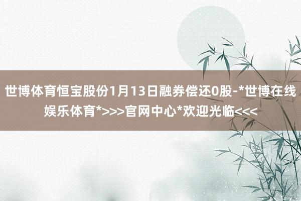 世博体育恒宝股份1月13日融券偿还0股-*世博在线娱乐体育*>>>官网中心*欢迎光临<<<
