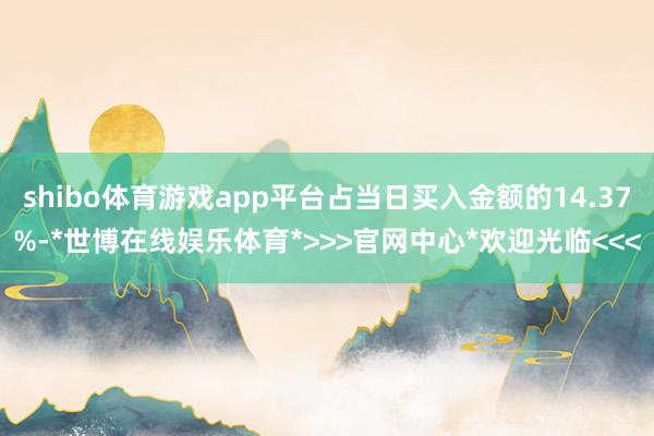 shibo体育游戏app平台占当日买入金额的14.37%-*世博在线娱乐体育*>>>官网中心*欢迎光临<<<