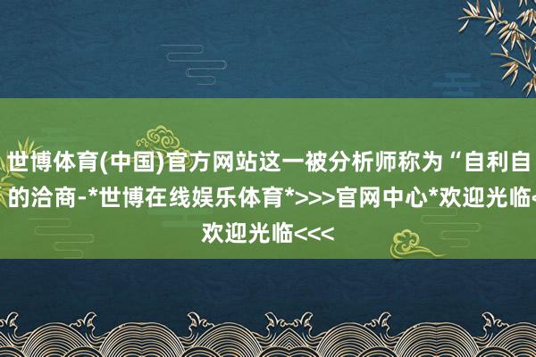 世博体育(中国)官方网站这一被分析师称为“自利自为”的洽商-*世博在线娱乐体育*>>>官网中心*欢迎光临<<<