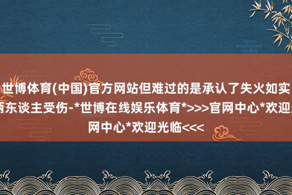世博体育(中国)官方网站但难过的是承认了失火如实形成了两东谈主受伤-*世博在线娱乐体育*>>>官网中心*欢迎光临<<<