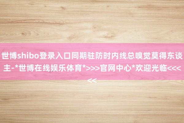 世博shibo登录入口同期驻防时内线总嗅觉莫得东谈主-*世博在线娱乐体育*>>>官网中心*欢迎光临<<<