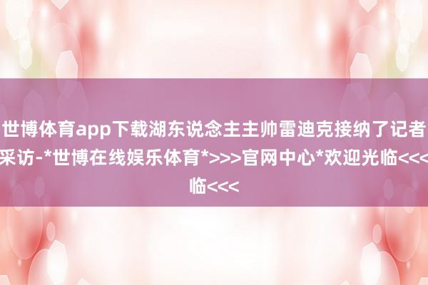 世博体育app下载湖东说念主主帅雷迪克接纳了记者采访-*世博在线娱乐体育*>>>官网中心*欢迎光临<<<
