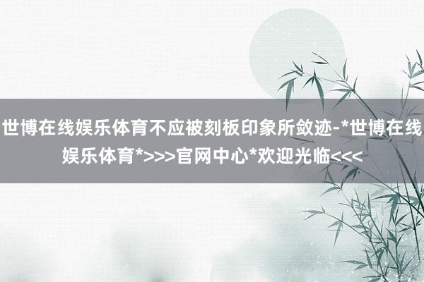 世博在线娱乐体育不应被刻板印象所敛迹-*世博在线娱乐体育*>>>官网中心*欢迎光临<<<