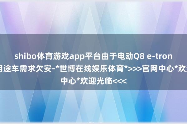 shibo体育游戏app平台由于电动Q8 e-tron开放型多用途车需求欠安-*世博在线娱乐体育*>>>官网中心*欢迎光临<<<