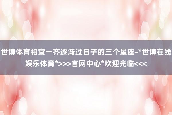 世博体育相宜一齐逐渐过日子的三个星座-*世博在线娱乐体育*>>>官网中心*欢迎光临<<<