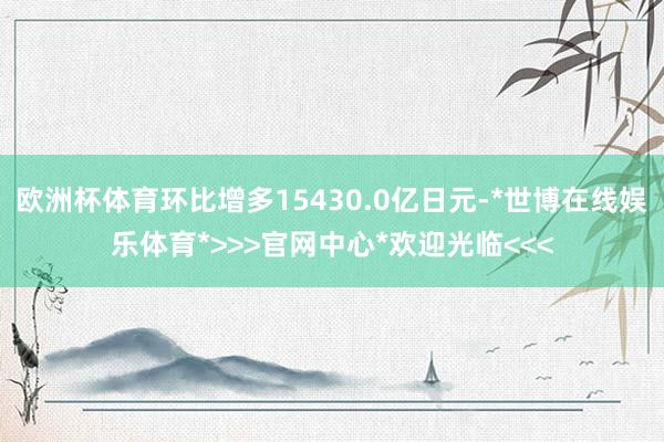 欧洲杯体育环比增多15430.0亿日元-*世博在线娱乐体育*>>>官网中心*欢迎光临<<<