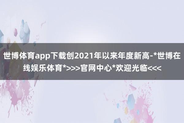 世博体育app下载创2021年以来年度新高-*世博在线娱乐体育*>>>官网中心*欢迎光临<<<
