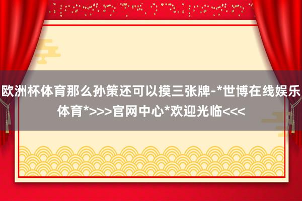 欧洲杯体育那么孙策还可以摸三张牌-*世博在线娱乐体育*>>>官网中心*欢迎光临<<<