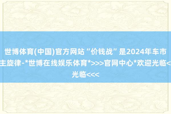 世博体育(中国)官方网站“价钱战”是2024年车市的主旋律-*世博在线娱乐体育*>>>官网中心*欢迎光临<<<
