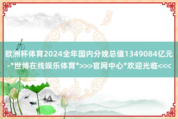 欧洲杯体育2024全年国内分娩总值1349084亿元-*世博在线娱乐体育*>>>官网中心*欢迎光临<<<