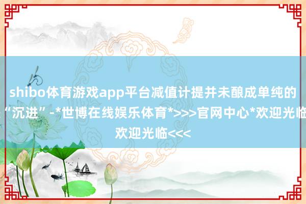 shibo体育游戏app平台减值计提并未酿成单纯的报表“沉进”-*世博在线娱乐体育*>>>官网中心*欢迎光临<<<
